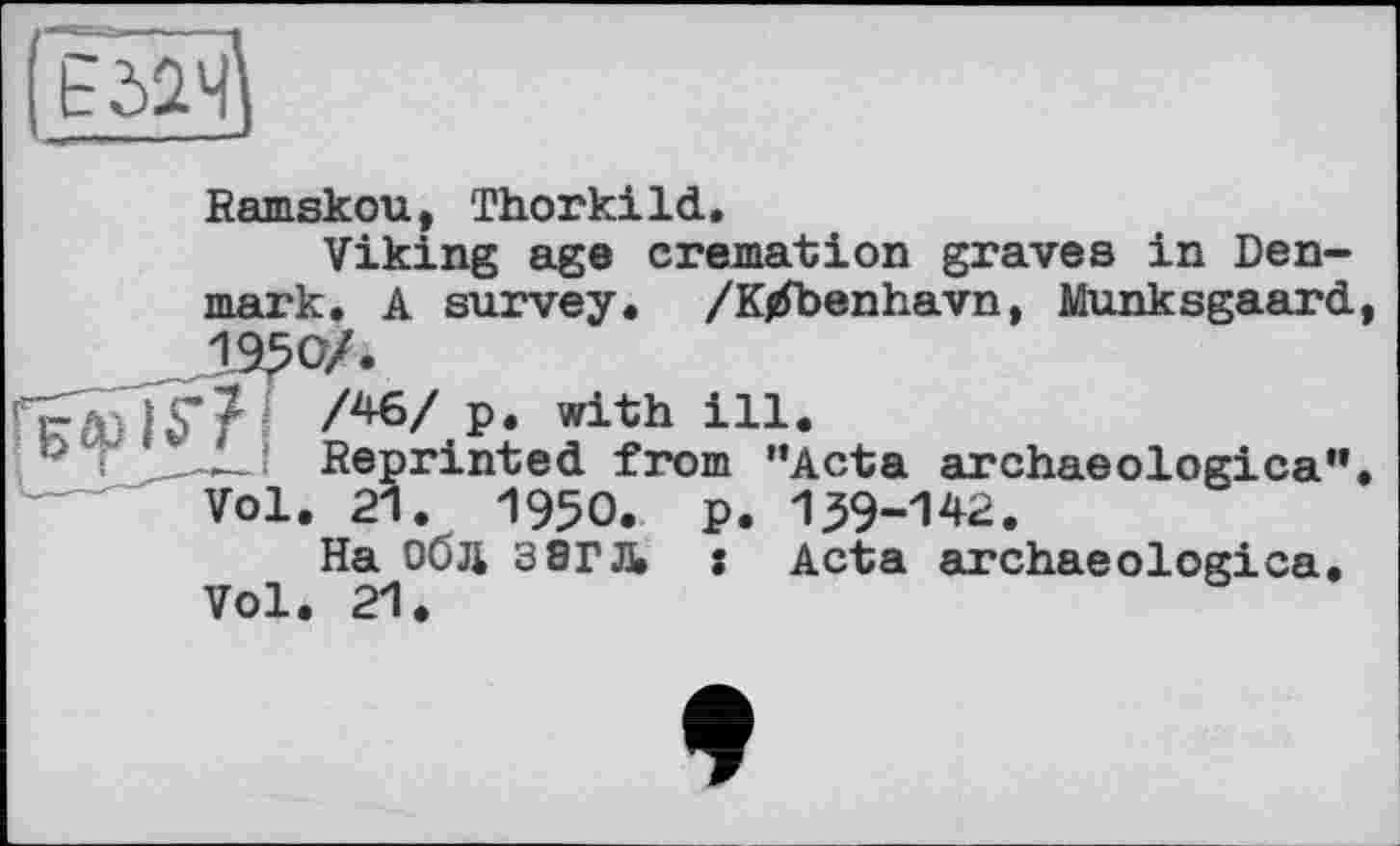 ﻿
Ramskou, Thorkild.
Viking age cremation graves in Denmark. A survey. /К/benhavn, Munksgaard,
ка)ІГ? /*6/p- with in.
p і Reprinted from ’’Acta archaeologica”.
Vol. 21. 1950. p. 139-142.
На Об Ji 3 8ГЛ s Acta archaeologica.
Vol. 21.